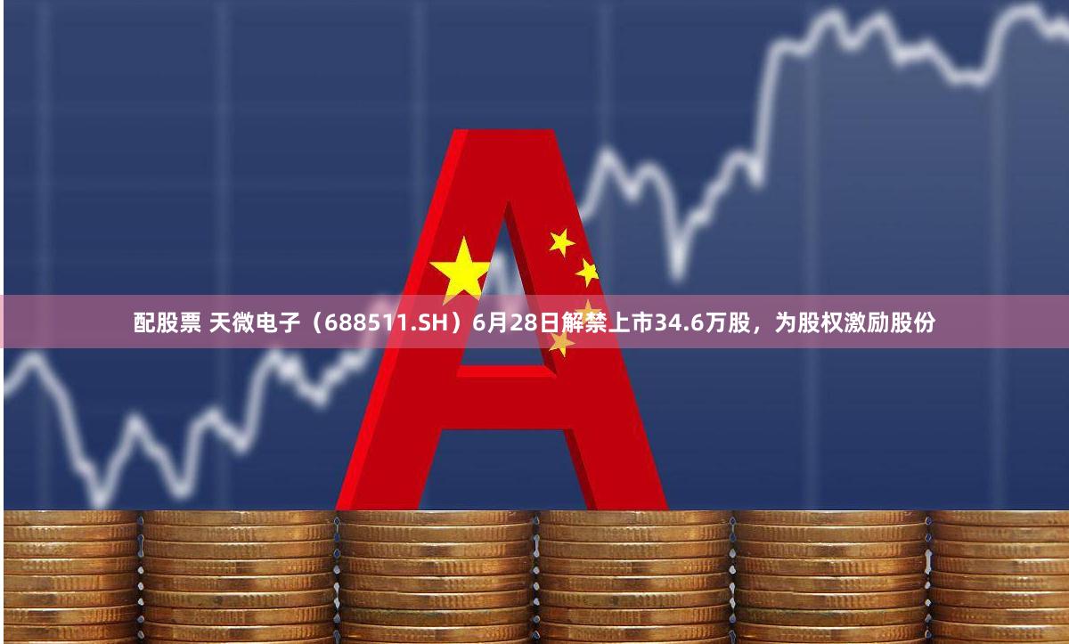 配股票 天微电子（688511.SH）6月28日解禁上市34.6万股，为股权激励股份