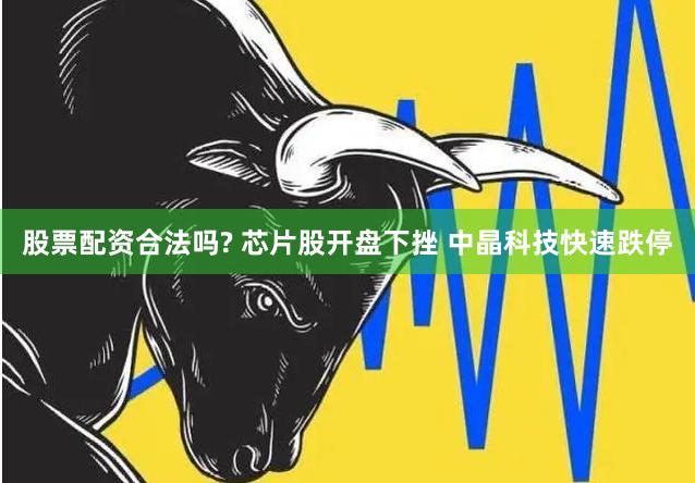 股票配资合法吗? 芯片股开盘下挫 中晶科技快速跌停