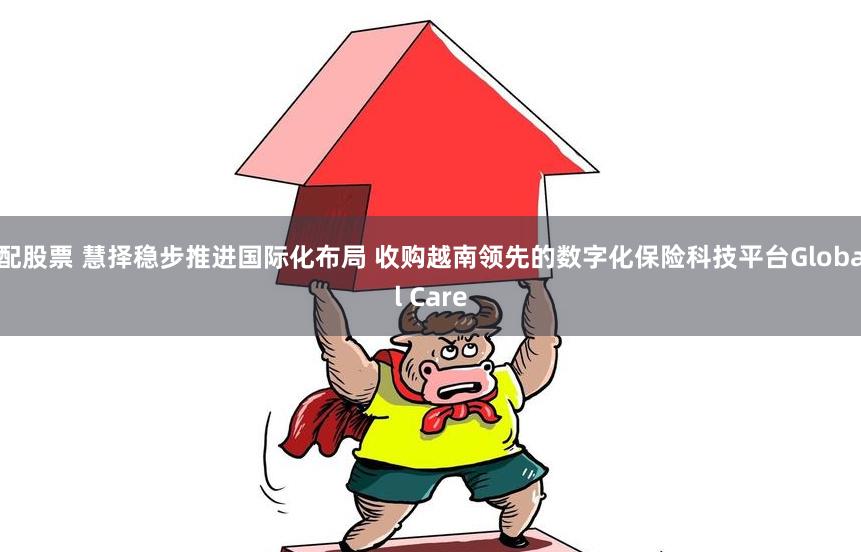 配股票 慧择稳步推进国际化布局 收购越南领先的数字化保险科技平台Global Care