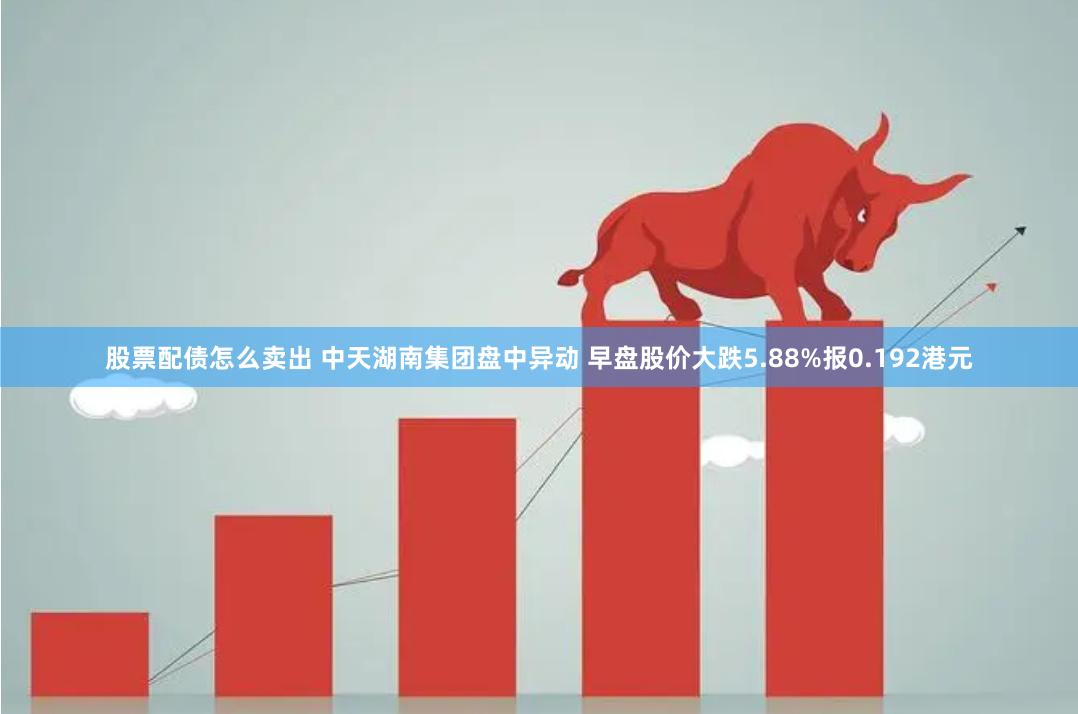 股票配债怎么卖出 中天湖南集团盘中异动 早盘股价大跌5.88%报0.192港元