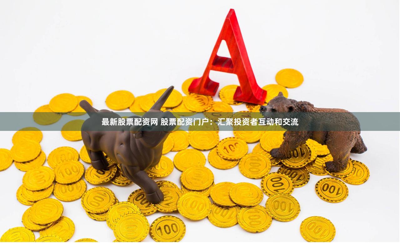 最新股票配资网 股票配资门户：汇聚投资者互动和交流
