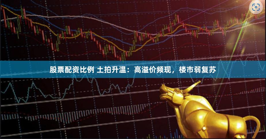 股票配资比例 土拍升温：高溢价频现，楼市弱复苏