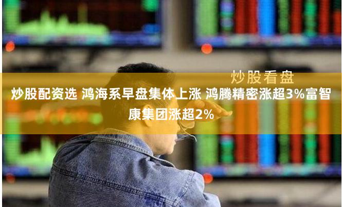 炒股配资选 鸿海系早盘集体上涨 鸿腾精密涨超3%富智康集团涨超2%