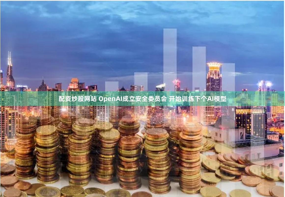 配资炒股网站 OpenAI成立安全委员会 开始训练下个AI模型