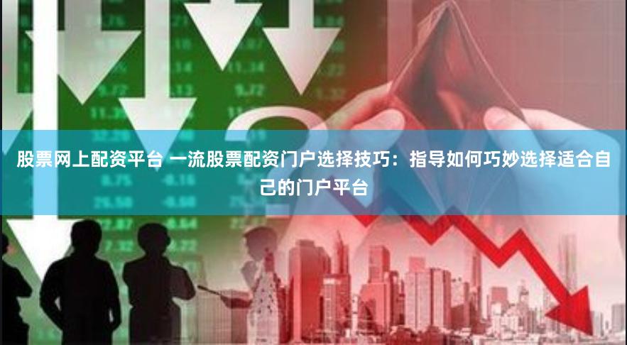 股票网上配资平台 一流股票配资门户选择技巧：指导如何巧妙选择适合自己的门户平台