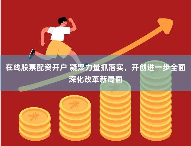 在线股票配资开户 凝聚力量抓落实，开创进一步全面深化改革新局面