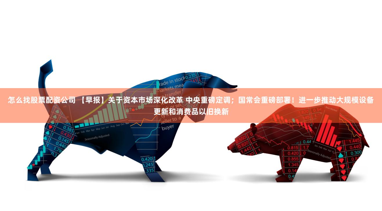 怎么找股票配资公司 【早报】关于资本市场深化改革 中央重磅定调；国常会重磅部署！进一步推动大规模设备更新和消费品以旧换新