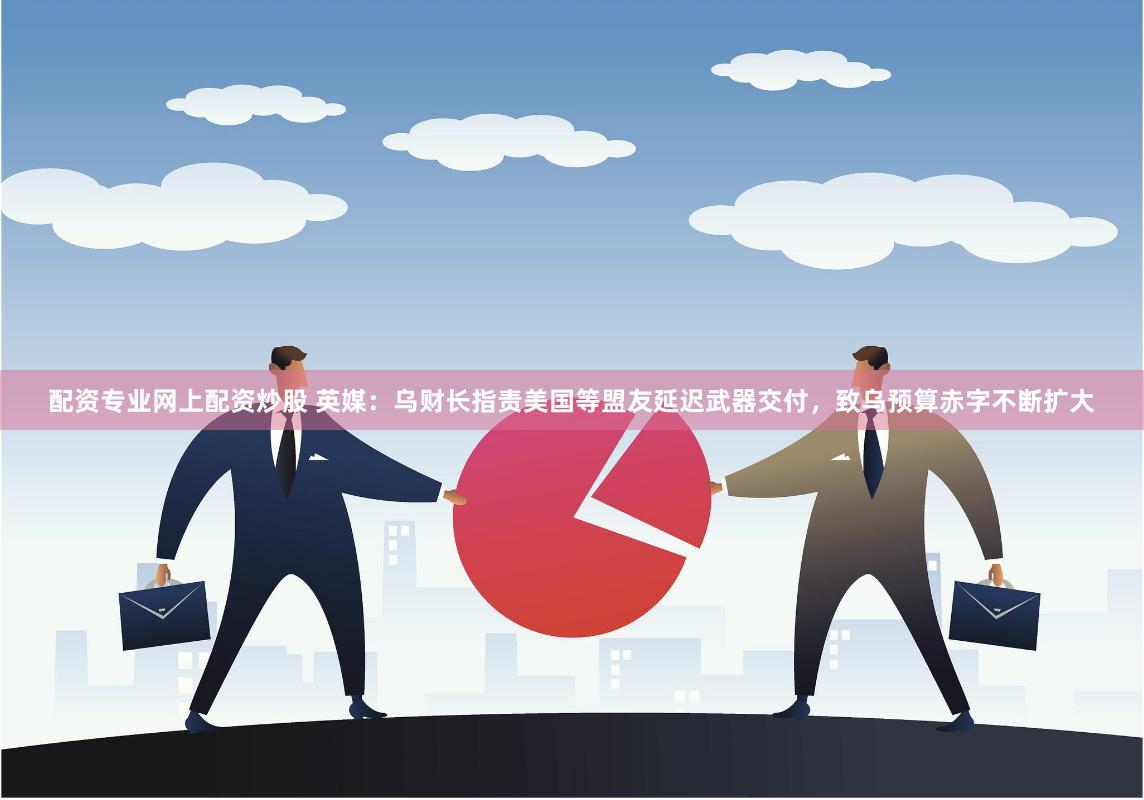 配资专业网上配资炒股 英媒：乌财长指责美国等盟友延迟武器交付，致乌预算赤字不断扩大