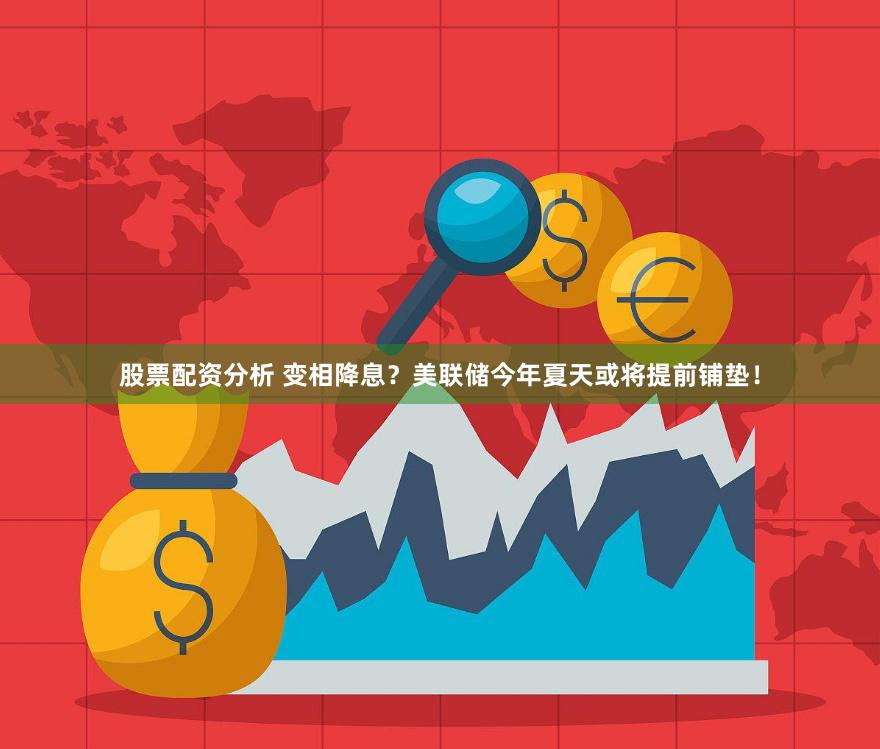 股票配资分析 变相降息？美联储今年夏天或将提前铺垫！