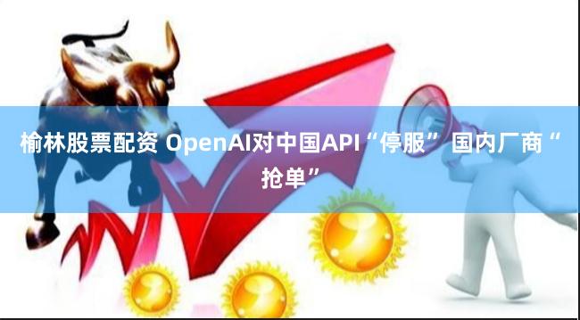 榆林股票配资 OpenAI对中国API“停服” 国内厂商“抢单”