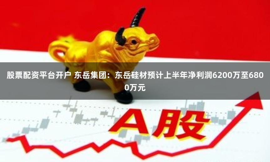 股票配资平台开户 东岳集团：东岳硅材预计上半年净利润6200万至6800万元