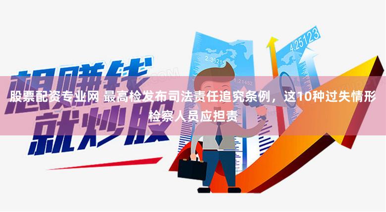 股票配资专业网 最高检发布司法责任追究条例，这10种过失情形检察人员应担责