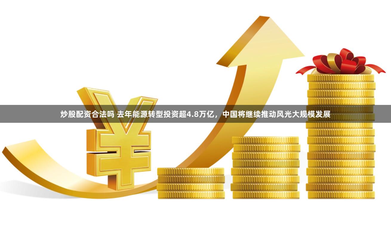 炒股配资合法吗 去年能源转型投资超4.8万亿，中国将继续推动风光大规模发展