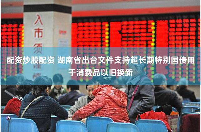 配资炒股配资 湖南省出台文件支持超长期特别国债用于消费品以旧换新