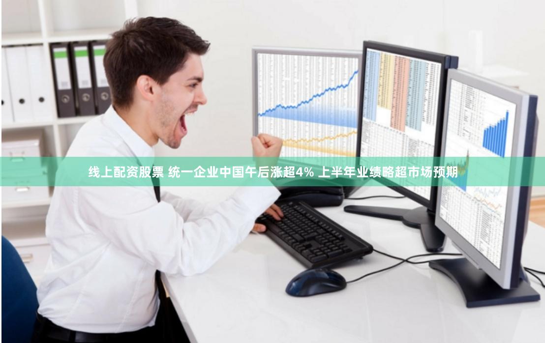 线上配资股票 统一企业中国午后涨超4% 上半年业绩略超市场预期