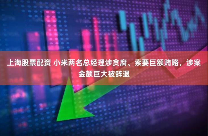 上海股票配资 小米两名总经理涉贪腐、索要巨额贿赂，涉案金额巨大被辞退