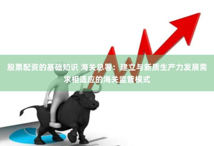 股票配资的基础知识 海关总署：建立与新质生产力发展需求相适应的海关监管模式