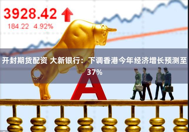 开封期货配资 大新银行：下调香港今年经济增长预测至37%