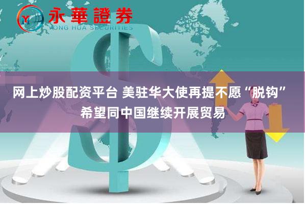 网上炒股配资平台 美驻华大使再提不愿“脱钩” 希望同中国继续开展贸易