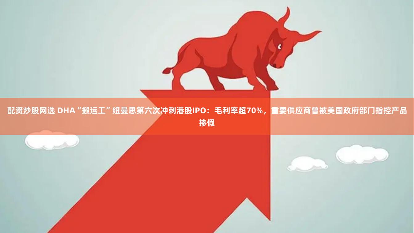 配资炒股网选 DHA“搬运工”纽曼思第六次冲刺港股IPO：毛利率超70%，重要供应商曾被美国政府部门指控产品掺假