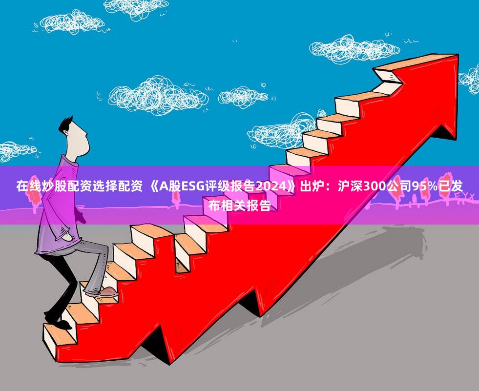 在线炒股配资选择配资 《A股ESG评级报告2024》出炉：沪深300公司95%已发布相关报告