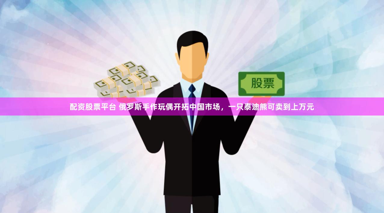配资股票平台 俄罗斯手作玩偶开拓中国市场，一只泰迪熊可卖到上万元