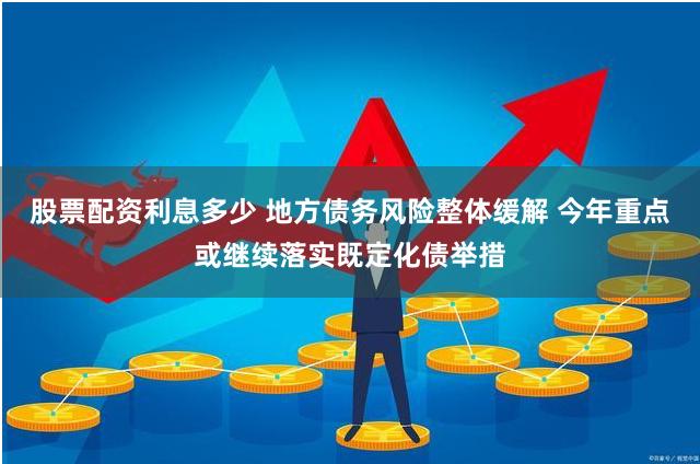 股票配资利息多少 地方债务风险整体缓解 今年重点或继续落实既定化债举措