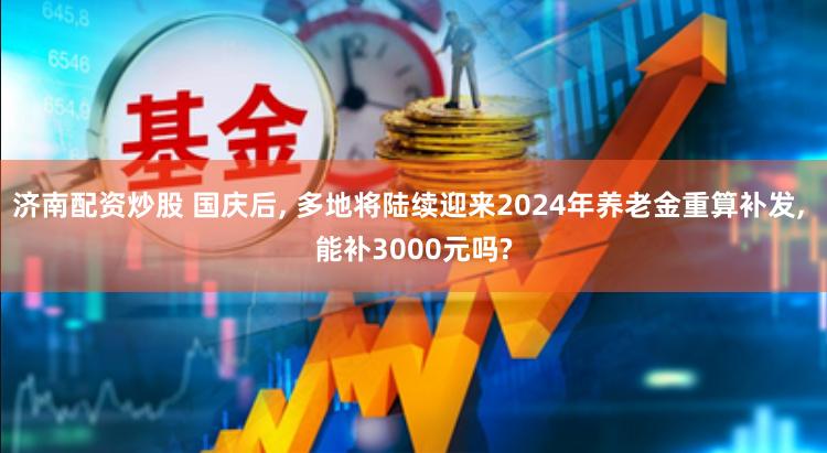 济南配资炒股 国庆后, 多地将陆续迎来2024年养老金重算补发, 能补3000元吗?