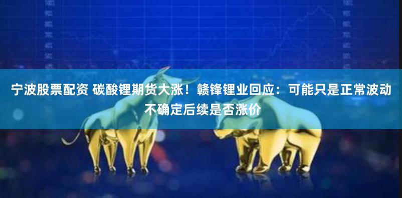 宁波股票配资 碳酸锂期货大涨！赣锋锂业回应：可能只是正常波动 不确定后续是否涨价