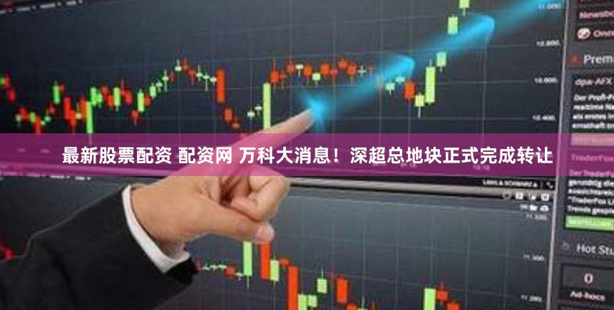 最新股票配资 配资网 万科大消息！深超总地块正式完成转让