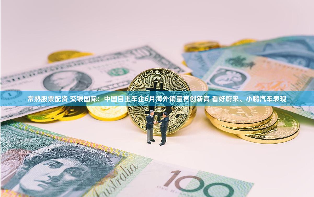 常熟股票配资 交银国际：中国自主车企6月海外销量再创新高 看好蔚来、小鹏汽车表现