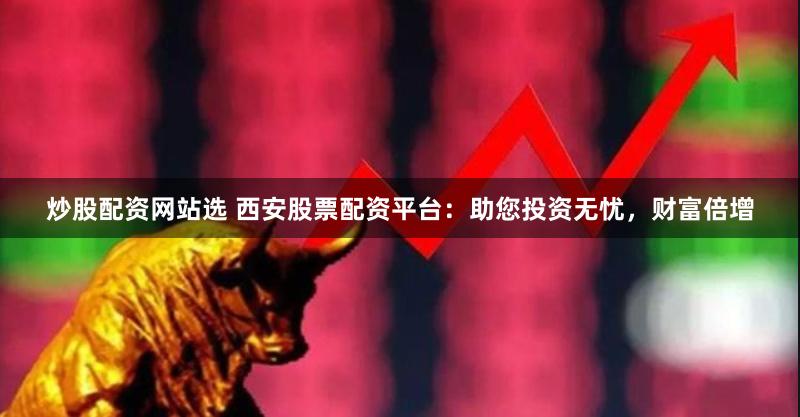 炒股配资网站选 西安股票配资平台：助您投资无忧，财富倍增