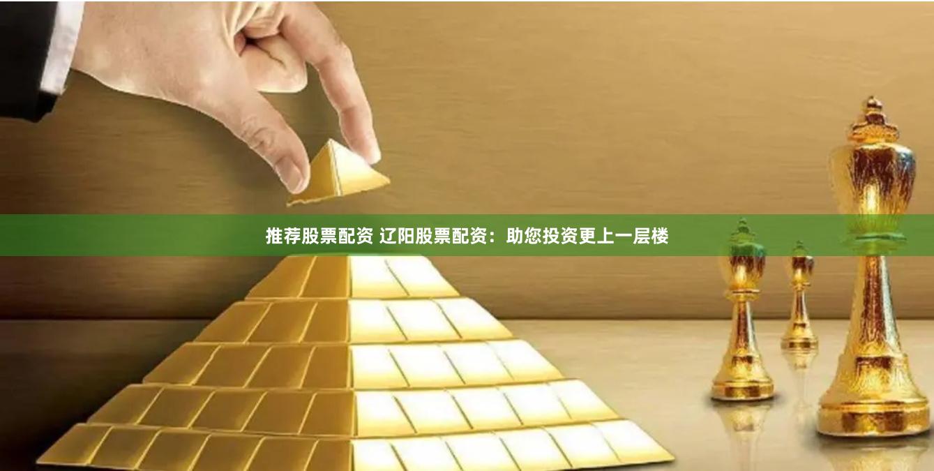 推荐股票配资 辽阳股票配资：助您投资更上一层楼