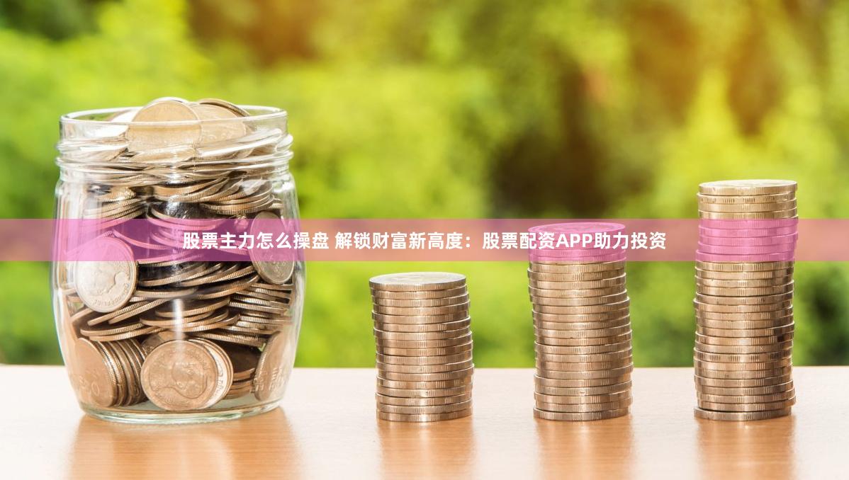 股票主力怎么操盘 解锁财富新高度：股票配资APP助力投资