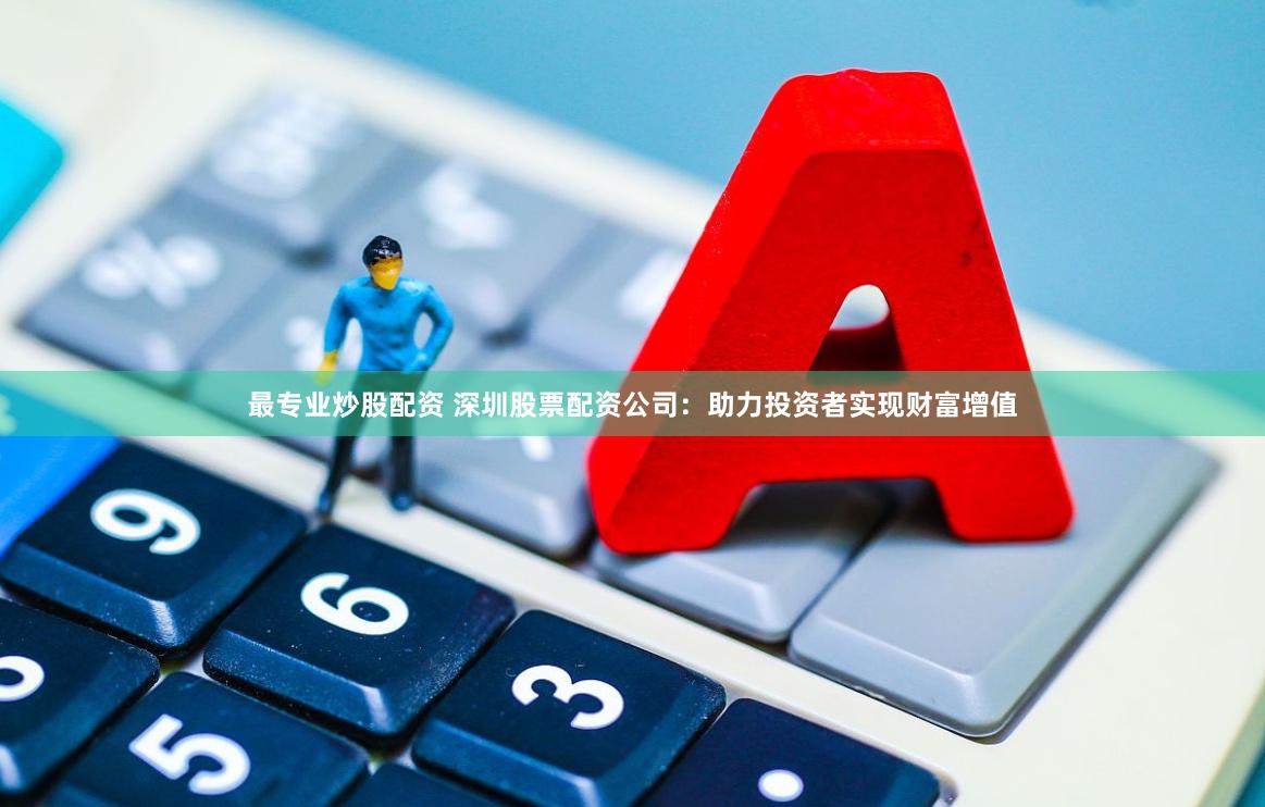 最专业炒股配资 深圳股票配资公司：助力投资者实现财富增值