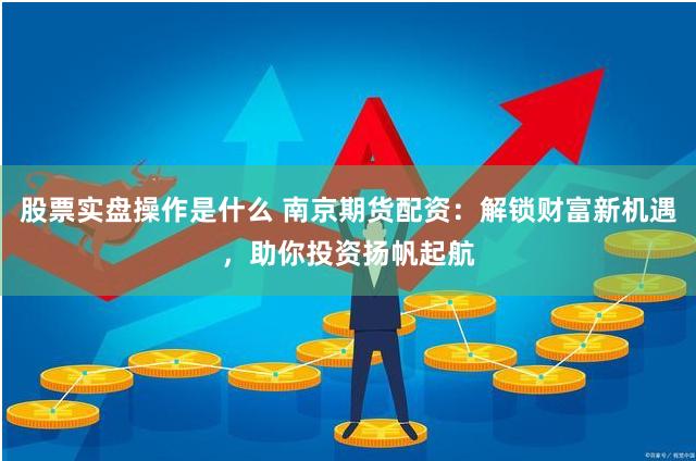 股票实盘操作是什么 南京期货配资：解锁财富新机遇，助你投资扬帆起航
