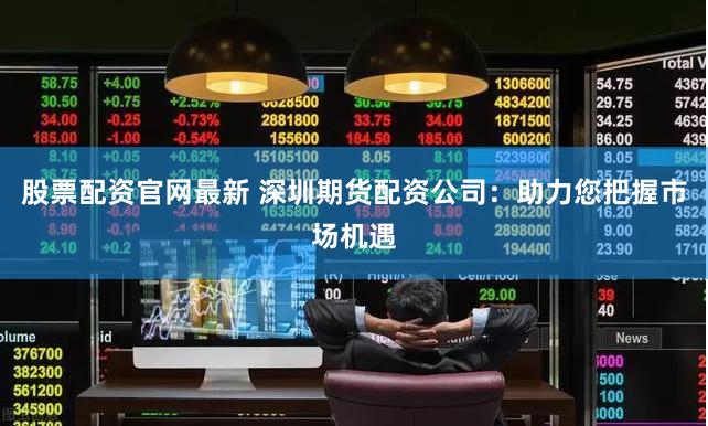 股票配资官网最新 深圳期货配资公司：助力您把握市场机遇
