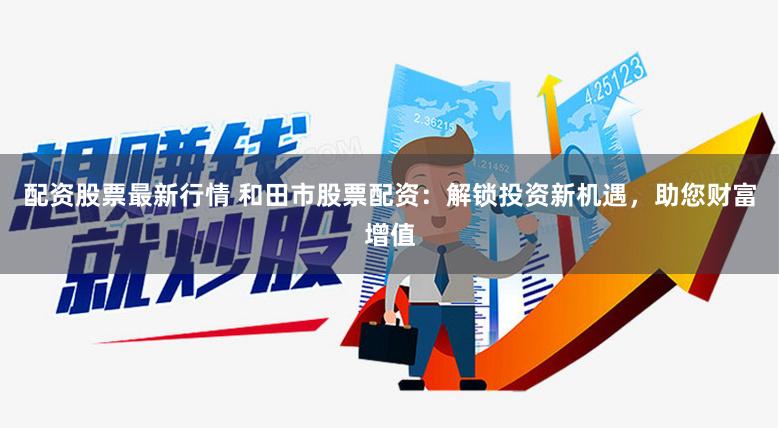配资股票最新行情 和田市股票配资：解锁投资新机遇，助您财富增值