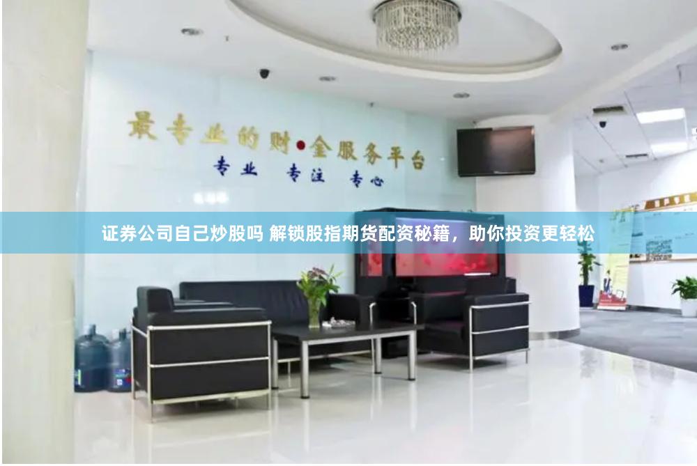 证券公司自己炒股吗 解锁股指期货配资秘籍，助你投资更轻松