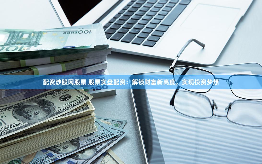 配资炒股网股票 股票实盘配资：解锁财富新高度，实现投资梦想