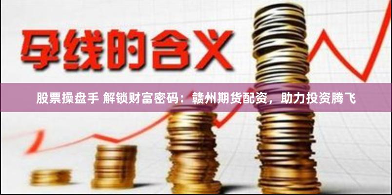 股票操盘手 解锁财富密码：赣州期货配资，助力投资腾飞