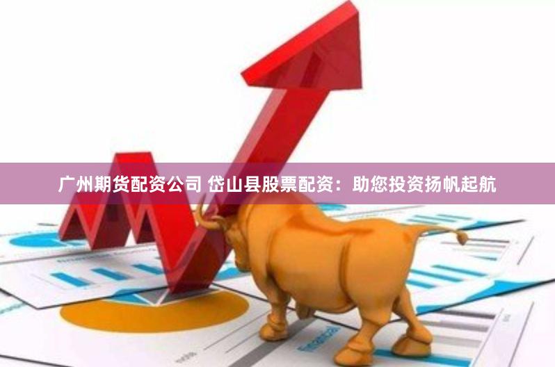 广州期货配资公司 岱山县股票配资：助您投资扬帆起航