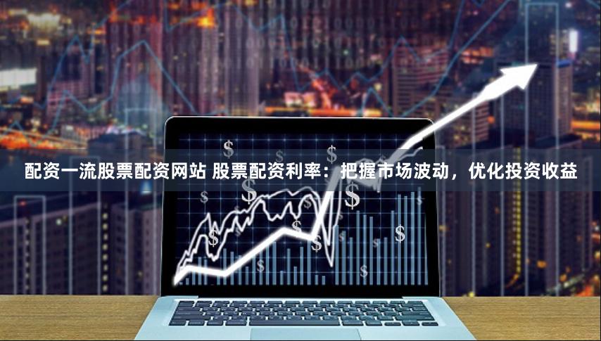 配资一流股票配资网站 股票配资利率：把握市场波动，优化投资收益