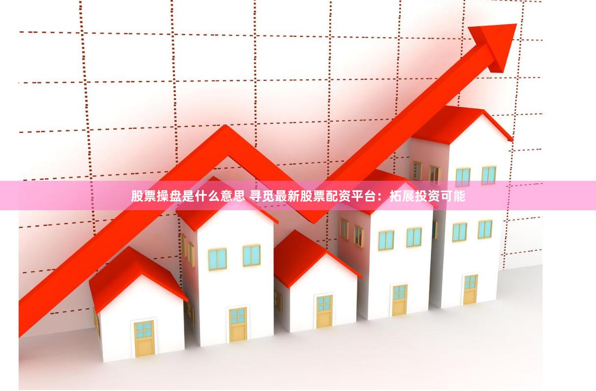 股票操盘是什么意思 寻觅最新股票配资平台：拓展投资可能