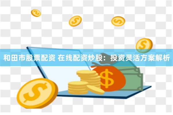 和田市股票配资 在线配资炒股：投资灵活方案解析