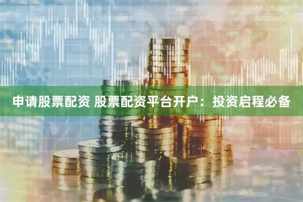 申请股票配资 股票配资平台开户：投资启程必备