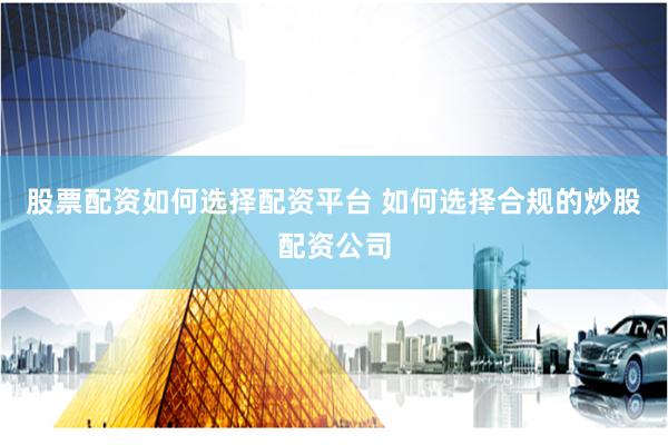 股票配资如何选择配资平台 如何选择合规的炒股配资公司