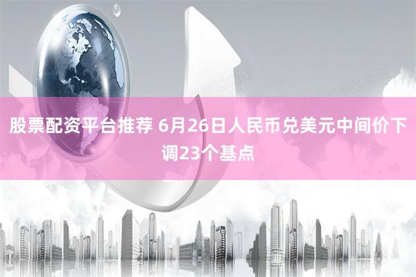 股票配资平台推荐 6月26日人民币兑美元中间价下调23个基点