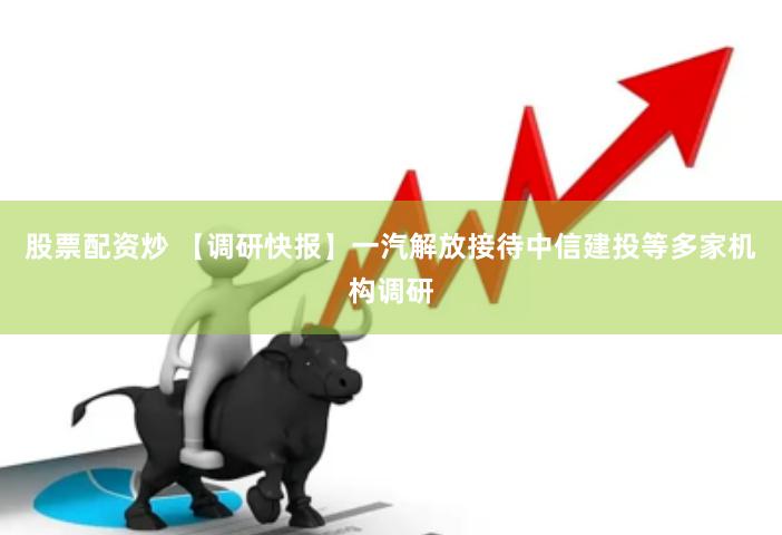 股票配资炒 【调研快报】一汽解放接待中信建投等多家机构调研
