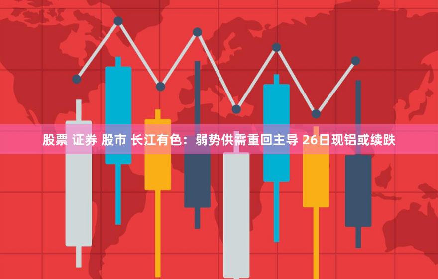 股票 证券 股市 长江有色：弱势供需重回主导 26日现铝或续跌